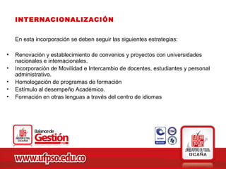 INTERNACIONALIZACIÓN


    En esta incorporación se deben seguir las siguientes estrategias:

•   Renovación y establecimiento de convenios y proyectos con universidades
    nacionales e internacionales.
•   Incorporación de Movilidad e Intercambio de docentes, estudiantes y personal
    administrativo.
•   Homologación de programas de formación
•   Estímulo al desempeño Académico.
•   Formación en otras lenguas a través del centro de idiomas
 