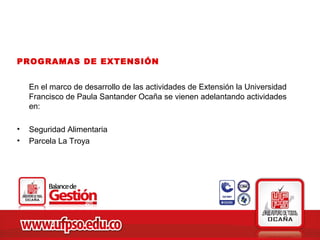 PROGRAMAS DE EXTENSIÓN


    En el marco de desarrollo de las actividades de Extensión la Universidad
    Francisco de Paula Santander Ocaña se vienen adelantando actividades
    en:

•   Seguridad Alimentaria
•   Parcela La Troya
 