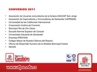 CONVENIOS 2011

•   Asociación de Usuarios comunitarios de la Antena ASUCAP San Jorge
•   Asociación de Capricultores y Ovinocultores de Santander CAPRISAN
•   Universidad de las Californias Internacional
•   Corporación Andina de Fomento
•   Municipio Rio de Oro César
•   Escuela Normal Superior de Corozal
•   Universidad Industrial de Santander
•   Empresa PROVIAS
•   Colegio Mayor de Nuestra Señora del Rosario
•   Oficina de Desarrollo Humano de la Alcaldía Municipal Ocaña
•   INVIAS
 