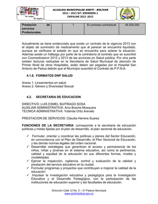 Dirección Calle 12 No. 5 – 31 Palacio Municipal
www.simiti-bolivar.gov.co
ALCALDIA MUNICIPALDE SIMITÌ – BOLÌVAR
2012 – 2015 NIT: 890480006-1
EMPALME 2012 -2015
Actualmente se tiene evidenciado que existe un contrato de la vigencia 2013 con
el objeto de suministro de medicamento que al parecer se encuentra liquidado,
aunque se verificara el estado en que se encuentra para aclarar la situación.
Además existe un hallazgo por parte de la contraloría al contrato que se suscribió
con Coomedicservir 2012 y 2013 de las acciones en Salud pública. Por otra parte
existen facturas radicadas en la Secretaria de Salud Municipal de atención de
Primer Nivel de otros Hospitales, están deben ser pagadas por el Hospital San
Antonio de Padua debido que el Municipio suscribió el Contrato de P.P.N.A.
4.1.8. FORMATOS DNP SALUD
Anexo 1. Lineamientos en salud
Anexo 2. Género y Diversidad Sexual
4.2. SECRETARIA DE EDUCACION
DIRECTIVO: LUIS ESMEL BUITRAGO SOSA
AUXILIAR ADMINISTRATIVA: Aniz Brache Mosquera
TECNICA ADMINISTRATIVA: Yolanda Ortiz Arevalo
PRESTACION DE SERVICIOS: Claudia Herrera Suarez
FUNCIONES DE LA SECRETARIA: corresponde a la secretaria de educación
políticas y metas fijadas por el plan de desarrollo, el plan sectorial de educación.
 Formular, orientar y coordinar las políticas y planes del Sector Educación,
en concordancia con el Plan de Desarrollo, el Plan Sectorial de Educación,
y las demás normas legales del orden nacional.
 Desarrollar estrategias que garanticen el acceso y permanencia de los
niños, niñas y jóvenes en el sistema educativo, así como la pertinencia,
calidad y equidad de la educación en sus diferentes formas, niveles y
modalidades
 Ejercer la inspección, vigilancia, control y evaluación de la calidad y
prestación del servicio educativo en la ciudad.
 Formular programas y proyectos que contribuyan a mejorar la calidad de la
educación
 Impulsar la investigación educativa y pedagógica para la Investigación
Educativa y el Desarrollo Pedagógico, con la participación de las
instituciones de educación superior y las facultades de educación.
Prestación de
servicios
Profesionales.
1 En proceso contractual 45.000.000
 