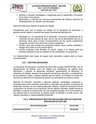 Dirección Calle 12 No. 5 – 31 Palacio Municipal
www.simiti-bolivar.gov.co
ALCALDIA MUNICIPALDE SIMITÌ – BOLÌVAR
2012 – 2015 NIT: 890480006-1
EMPALME 2012 -2015
 Diseñar e impulsar estrategias y programas para el desarrollo y formación
de la niñez y la juventud.
 Administrar y controlar los recursos provenientes del Sistema General de
Participaciones con destino a la educación.
Que hace falta para mejorar el equipo de trabajo.
Actualmente para que el equipo de trabajo de la secretaria de educación y
gestoría social mejore s necesita del apoyo del personal calificado en:
 Psicólogo (a): es importante en el desarrollo funcional y equilibrado de la
institución ya que atreves de este, hoy en día se ha demostrado que es un
elemento clave para el buen funcionamiento de los recitos académicos
ayudando no solo a los niños sino a toda la población
 Auxiliar: para que maneje los programas adulto mayor, leches infantiles y
trabaje de la mano con la primera dama.
 Auxiliar programa más familias en acción: apoyo a la oficina para los
procesos operativos que se realizan en las actividades u/o programas
Ya Implementado este grupo de apoyo esta secretaria surgiría para un buen
funcionamiento
4.2.1. SECTOR EDUCACION
La secretaria de educación municipal de Simiti NO es esta CERTIFICADA por el
departamento de Bolívar, pero se trabaja con estándares de calidad para
administra y planear el desarrollo educativo garantizando la eficiencia, la
cobertura, la calidad, asesorar la prestación del servicio educativo, cumplimientos
de las políticas, metas y planes trazados para el sector, la inclusión en todos los
servicios en atención a la equidad de género y la diversidad de cultura y étnica.
Además de formular, concertar y ejecutar políticas, estrategias, programas y
proyectos para crear contextos educativos y culturales que apunten a procesos de
desarrollo continuo, en los niveles preescolar, básica y media de educación formal
a educación no formal y en la transición de los valores culturales, desde donde se
identifica y soporte la construcción de una sociedad basada en el conocimiento y
los valores para la convivencia, la justicia social, la libertad y el bien común, los
valores culturales y l responsabilidad ambiental.
4.2.2. PRESUPUESTO SECTOR EDUCACIÓN AÑO 2015 SECTOR
EDUCACION 837.847.598
SECTOR EDUCACION 837.847.598
CALIDAD EDUCATIVA 80.000.000
 