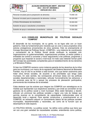 Dirección Calle 12 No. 5 – 31 Palacio Municipal
www.simiti-bolivar.gov.co
ALCALDIA MUNICIPALDE SIMITÌ – BOLÌVAR
2012 – 2015 NIT: 890480006-1
EMPALME 2012 -2015
Personal vinculado para la preparación de alimentos 73.848.125
Personal vinculado para la preparación de alimentos -victimas 65.000.000
OTROS PROGRAMAS DE INVERSION 20.000.000
Subsidio de apoyo a estudiantes universitarios 10.000.000
Subsidio de apoyo a estudiantes universitarios - victimas 10.000.000
4.2.3. CONSEJOS MUNICIPALES DE POLÍTICAS SOCIALES
“COMPOS”
El desarrollo de los municipios, de su gente, no se logra sólo con un buen
gobierno. Este es fundamental pero necesita que se unan a esos propósitos otros
actores protagónicos provenientes de otros sectores. Esto es precisamente el
Consejo Municipal de Políticas Social –COMPOS–: una instancia de coordinación
y concertación de la Política Social donde confluyen la sociedad civil,
organizaciones no gubernamentales, organizaciones privadas, el sector público y
entidades de control a concertar y hacer seguimiento a las políticas, programas y
proyectos que impactan lo social a nivel local. En todo caso deberán formar parte
del Consejo las autoridades competentes para el restablecimiento de los derechos
y el Ministerio Público.
Si bien los COMPOS nacieron como instancia garante de los derechos de la niñez
para los municipios y en marco de la regulación del Sistema Nacional de Bienestar
Familiar, hoy en día no se limitan a esta función, sino que tienen autonomía para
tratar otros temas sociales, de acuerdo a las prioridades que tenga cada
municipio. En este sentido, les corresponde armonizar éstas con las políticas
sociales departamentales y nacionales, articular funcionalmente los esfuerzos y
las acciones para tal fin y apoyar los procesos de planeación participativa,
promoviendo las iniciativas de la sociedad.
Cabe destacar que los actores que integran los COMPOS son estratégicos en la
medida que representan sus respectivos sectores y por ende se convierten en los
gestores de la política social a nivel municipal. Ellos están llamados a decidir,
articular y/o promover las políticas sociales y lograr una ruta de trabajo que
permita avanzar en la consolidación de capacidades institucionales para el
desarrollo local y regional. Para aportar constructiva y proactivamente en el
COMPOS, es necesario adquirir un conocimiento básico de las políticas sociales
municipales, departamentales y nacionales, así como de la función que se
desempeña en este espacio.
LA POLÍTICA SOCIAL: La política social, “se define como política que tiene que
ver con una gran variedad de necesidades sociales, entendiendo como política,
 