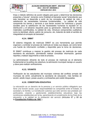 Dirección Calle 12 No. 5 – 31 Palacio Municipal
www.simiti-bolivar.gov.co
ALCALDIA MUNICIPALDE SIMITÌ – BOLÌVAR
2012 – 2015 NIT: 890480006-1
EMPALME 2012 -2015
línea o método definitivo de acción elegido para guiar y determinar las decisiones
presentes y futuras”, teniendo como finalidad el bienestar social “entendiendo que
este bienestar se desarrolla a partir de los conceptos de calidad de vida y
satisfacción de necesidades humanas fundamentales… La calidad de vida
comprende los bienes y servicios a que tienen acceso los individuos y grupos
sociales para la satisfacción de las necesidades humanas la equidad en su
distribución y el esfuerzo requerido para su generación. Además de los bienes
materiales cuantificables, la calidad de vida, introduce componentes cualitativos
como la identidad, afecto, patrón de consumo, etc, tratando de darle el sentido de
integralidad al concepto de bienestar”.
4.2.4. SIMAT
El sistema integrado de matrícula SIMAT es una herramienta que permite
organizar y controlar el proceso de matrícula en todas sus etapas, así como tener
una fuente de información confiable y disponible para la toma de decisiones.
El SIMAT contribuye a mejorar la gestión del proceso de matrícula de cada
secretaría de educación, permitiendo realizar consolidar información, generar
reportes y realizar seguimiento a todo el proceso.
La administración eficiente de todo el proceso de matrícula es el elemento
fundamental en la política de cobertura, la admiración municipal maneja un usuario
y clave para realizar verificaciones.
4.2.5. VIVANTO
Verificación de los estudiantes del municipio víctimas del conflicto armado del
municipio de simití, actualmente la secretaria de educación, más familias en
acción, adulto mayor, posee usuario y contraseñas pero están bloqueadas.
4.2.6. COBERTURA EDUCATIVA
La educación es un derecho de la persona y un servicio público obligatorio que
tiene una función social, cuya responsabilidad es compartida entre el Estado, la
sociedad y la familia. La Constitución autoriza que este servicio sea prestado por
particulares, creando y gestionando establecimientos educativos bajo las
condiciones establecidas por la ley, garantizando el cumplimiento de los fines de la
educación y la calidad en la prestación del servicio (Artículos 67 y 68 de
la Constitución Política de 1991 ).
 