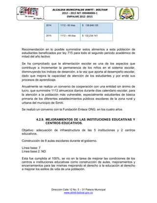 Dirección Calle 12 No. 5 – 31 Palacio Municipal
www.simiti-bolivar.gov.co
ALCALDIA MUNICIPALDE SIMITÌ – BOLÌVAR
2012 – 2015 NIT: 890480006-1
EMPALME 2012 -2015
Recomendación en lo posible suministrar estos alimentos a esta población de
estudiantes beneficiados por ley 715 para todo el segundo periodo académico de
mitad del año lectivo
Se ha comprobado que la alimentación escolar es una de los aspectos que
contribuye a incrementar la permanencia de los niños en el sistema escolar,
disminuyendo los índices de deserción, a la vez que aporta al desempeño escolar,
dado que mejora la capacidad de atención de los estudiantes y por ende sus
procesos de aprendizaje.
Anualmente se realiza un convenio de cooperación con una entidad sin ánimo de
lucro, que suministre 1112 almuerzos diarios durante días calendario escolar, para
la atención a la población más vulnerable, especialmente estudiantes de básica
primaria de los diferentes establecimientos públicos escolares de la zona rural y
urbana del municipio de Simití.
Se realizó un convenio con la Fundación Enlace ONG. en los cuatro años
4.2.9. MEJORAMIENTOS DE LAS INSTITUCIONES EDUCATIVAS Y
CENTROS EDUCATIVOS.
Objetivo: adecuación de infraestructura de las 5 instituciones y 2 centros
educativos.
Construcción de 8 aulas escolares durante el gobierno.
Línea base: 7
Línea base 2: ND
Esta fue cumplida al 100%, se vio en la tarea de mejorar las condiciones de los
centros e instituciones educativas como construcción de aulas, mejoramientos y
encerramientos para las mismas mejorando el derecho a la educación al derecho
a mejorar los estilos de vida de una población.
2014 1112 - 60 días $ 138.848.125
2015 1112 – 48 días $ 132.234.141
 