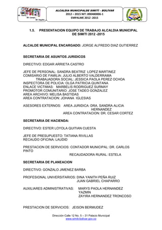 Dirección Calle 12 No. 5 – 31 Palacio Municipal
www.simiti-bolivar.gov.co
ALCALDIA MUNICIPALDE SIMITÌ – BOLÌVAR
2012 – 2015 NIT: 890480006-1
EMPALME 2012 -2015
1.5. PRESENTACION EQUIPO DE TRABAJO ALCALDIA MUNICIPAL
DE SIMITI 2012 -2015
ALCALDE MUNICIPAL ENCARGADO: JORGE ALFREDO DIAZ GUTIERREZ
SECRETARIA DE ASUNTOS JURIDICOS
DIRECTIVO: EDGAR ARRIETA CASTRO
JEFE DE PERSONAL: SANDRA BEATRIZ LOPEZ MARTINEZ
COMISARIO DE FAMILIA: JULIO ALBERTO VALDERRAMA
TRABAJADORA SOCIAL: JESSICA PAOLA PEREZ OCHOA
INSPECTORA DE POLICIA: OLGA PATRICIA QUINTANA
ENLACE VICTIMAS: MARBELIS RODRIGUEZ SURMAY
PROMOTOR COMUNITARIO: JOSE TADEO GONZALEZ
AREA ARCHIVO: MELISA BASTIDAS
AREA CONTRATACION: JOHANA IGLESIAS
ASESORES EXTERNOS: AREA JURIDICA: DRA. SANDRA ALICIA
HERNANDEZ
AREA CONTRATACION: DR. CESAR CORTEZ
SECRETARIA DE HACIENDA:
DIRECTIVO: ESTER LOYOLA QUITIAN CUESTA
JEFE DE PRESUPUESTO: TATIANA RIVILLAS
RECAUDO OFICINA: LAUDID
PRESTACION DE SERVICIOS: CONTADOR MUNICIPAL: DR. CARLOS
PINTO
RECAUDADORA RURAL: ESTELA
SECRETARIA DE PLANEACION
DIRECTIVO: GONZALO JIMENEZ BARBA
PROFESIONAL UNIVERSITARIOS: DINA YANITH PEÑA RUIZ
JUAN GABRIEL CHAPARRO
AUXILIARES ADMINISTRATIVAS: MARYS PAOLA HERNANDEZ
YAZMIN
ZAYIRA HERNANDEZ TRONCOSO
PRESTACION DE SERVICIOS: JEISON BERMUDEZ
 