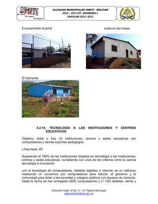 Dirección Calle 12 No. 5 – 31 Palacio Municipal
www.simiti-bolivar.gov.co
ALCALDIA MUNICIPALDE SIMITÌ – BOLÌVAR
2012 – 2015 NIT: 890480006-1
EMPALME 2012 -2015
Enceramiento el piñal aulas en las brisas
El diamante
4.2.10. TECNOLOGÍA A LAS INSTITUCIONES Y CENTROS
EDUCATIVOS
Objetivo: dotar a tres (3) instituciones, centros y sedes educativas con
computadores y demás soportes pedagógico.
Línea base: 93
Superando el 100% de las instituciones dotadas en tecnología a las instituciones,
centros y sedes educativas, cumpliendo con unos de los criterios como la ciencia
tecnología e innovación
con la tecnología de computadores, tabletas digitales e internet, es un esfuerzo
realizando un convenios con computadores para educar, el gobierno y la
comunidad para dotar a las escuelas y colegios públicos con equipos de cómputo,
hasta la fecha se han entregado (505) computadores y (1.150) tabletas, veinte y
 