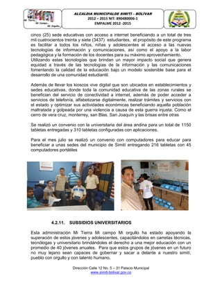 Dirección Calle 12 No. 5 – 31 Palacio Municipal
www.simiti-bolivar.gov.co
ALCALDIA MUNICIPALDE SIMITÌ – BOLÌVAR
2012 – 2015 NIT: 890480006-1
EMPALME 2012 -2015
cinco (25) sede educativas con acceso a internet beneficiando a un total de tres
mil cuatrocientos treinta y siete (3437) estudiantes, el propósito de este programa
es facilitar a todos los niños, niñas y adolescentes el acceso a las nuevas
tecnologías de información y comunicaciones, así como el apoyo a la labor
pedagógica y la formación de los docentes para su máximo aprovechamiento.
Utilizando estas tecnologías que brindan un mayor impacto social que genera
equidad a través de las tecnologías de la información y las comunicaciones
fomentando la calidad de la educación bajo un modelo sostenible base para el
desarrollo de una comunidad estudiantil.
Además de llevar los kioscos vive digital que son ubicados en establecimientos y
sedes educativas, donde toda la comunidad educativa de las zonas rurales se
benefician del servicio de conectividad a internet, además de poder acceder a
servicios de telefonía, alfabetizarse digitalmente, realizar trámites y servicios con
el estado y optimizar sus actividades económicas beneficiando aquella población
maltratada y golpeada por una violencia a causa de esta guerra injusta. Como el
cerro de vera cruz, monterrey, san Blas, San Joaquín y las brisas entre otras
Se realizó un convenio con la universitaria del área andina para un total de 1150
tabletas entregadas y 310 tabletas configuradas con aplicaciones.
Para el mes julio se realizó un convenio con computadores para educar para
beneficiar a unas sedes del municipio de Simití entregando 216 tabletas con 45
computadores portátiles
4.2.11. SUBSIDIOS UNIVERSITARIOS
Esta administración Mi Tierra Mi campo Mi orgullo ha estado apoyando la
superación de estos jóvenes y adolescentes, capacitándolos en carretas técnicas,
tecnólogas y universitario brindándoles el derecho a una mejor educación con un
promedio de 40 jóvenes anuales. Para que estos grupos de jóvenes en un futuro
no muy lejano sean capaces de gobernar y sacar a delante a nuestro simití,
pueblo con orgullo y con talento humano.
 