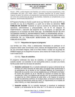 Dirección Calle 12 No. 5 – 31 Palacio Municipal
www.simiti-bolivar.gov.co
ALCALDIA MUNICIPALDE SIMITÌ – BOLÌVAR
2012 – 2015 NIT: 890480006-1
EMPALME 2012 -2015
Social – DPS, y está dirigido a las familias con menos recursos económicos y más
vulnerables del país, con niñas, niños y jóvenes menores de 18 años. Busca
mejorar la salud, la nutrición y la asistencia y permanencia escolar de los menores,
así como las condiciones de vida de las familias, mediante un complemento a sus
ingresos, denominado INCENTIVO.
El Programa Familias en Acción a partir de la Ley 1532 del 7 de Junio de 2012, se
convierte en Ley de la República y a partir de la fecha se denomina “MAS
FAMILIAS EN ACCION” mediante el cual se coordina los esfuerzos técnicos,
operativos, administrativos y presupuestales, con el fin de asegurar la
implementación y ejecución del programa en los municipios. La ejecución del
programa en el municipio de Simití seda bajo ELCONVENIO No.507 DE 2012
CELEBRADO ENTRE EL DEPARTAMENTO PARA LA PROPERIDAD SOCIAL –
FONDO DE LA INVERSIÒN PARA LA PAZ Y EL MUNICIPIO DE SIMITI PARA LA
ATENCIÒN DE LA POBLACIÒN BENEFICIARIA DEL PROGRAMA MAS
FAMILIAS EN ACCIÒN.
4.2.13.1. Requisitos de ingreso al programa.
Las familias con niños, niñas o adolescentes interesadas en participar en el
programa deben estar reconocidas como víctimas del desplazamiento, ser parte
de una comunidad indígena, estar en la Red Unidos o contar con el puntaje de
SISBEN exigido por el programa el cual es: zona urbana de 0 hasta 32.20 y zona
rural 0 hasta 29.03
4.2.13.2. Tipos de subsidios.
El programa contempla dos tipos de subsidios, un subsidio nutricional y un
subsidio escolar. Los subsidios no son excluyentes entre sí, es decir una misma
familia puede recibir los dos tipos de subsidios.
1. Subsidio nutricional: Es un subsidio destinado al apoyo nutricional de las
familias con niños menores de siete años, el subsidio está condicionado a
la participación de la familia en los Controles Médicos de Crecimiento y
Desarrollo de acuerdo a las normas establecidas por el Ministerio de Salud.
El monto del subsidio es de $ 148.200 sin importar el número de hijos
menores de 7 años. Los objetivos del subsidio son: (a) aumentar la atención
en salud de los niños menores de siete años; y (b) mejorar el consumo
familiar de alimentos nutritivos. En el largo plazo, se busca la reducción de
las tasas de desnutrición entre los niños, un mejoramiento en el estado de
salud infantil y un mejor desempeño escolar.
2. Subsidio escolar: Es un subsidio destinado a incentivar la asistencia
escolar y el rendimiento de los niños de 7 a 18 años en la escuela. Se
 