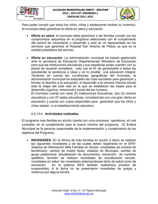 Dirección Calle 12 No. 5 – 31 Palacio Municipal
www.simiti-bolivar.gov.co
ALCALDIA MUNICIPALDE SIMITÌ – BOLÌVAR
2012 – 2015 NIT: 890480006-1
EMPALME 2012 -2015
Para poder cumplir que todos los niños, niñas y adolescente reciban su incentivo,
el municipio debe garantizar la oferta en salud y educación.
 Oferta en salud: el municipio debe garantizar a las familias cumplir con los
compromisos adquiridos en el programa relacionado con el cumplimiento
del control de crecimiento y desarrollo y esto se ve representado en los
servicios que garantice el Hospital San Antonio de Padua ya que es la
entidad prestadora del servicio.
 Oferta en educación: La administración municipal ha estado gestionado
ante la secretaria de Educación Departamental, Ministerio de Educación
para que las instituciones educativas y sus respetivas sedes cuenten con su
planta de docente completos, esto con el fin de garantizarle a todos los
estudiantes la asistencia a clase y en lo posible una educación integral.
Teniendo en cuenta las condiciones geográficas del municipio, la
administración municipal ha estipulado las rutas escolares para garantizar y
brindar el derecho a la educación, el desarrollo a la primera infancia siendo
esta la etapa del ciclo vital en la que se establecen las bases para el
desarrollo cognitivo, emocional y social del ser humano.
El municipio cuenta con siete (5) Instituciones Educativas, dos (2) centros
educativos y con 57 sedes educativas, considerando con una gran oferta en
educación y cuenta con cupos disponibles para garantizar que los niños y
niñas asistan a un establecimiento educativo.
4.2.13.4. Actividades realizadas.
El programa más familias en acción cuenta con unos procesos operativos, el cual
consisten en el cumplimiento para la buena marcha del programa, El Enlace
Municipal es la persona responsable de la implementación y cumplimiento de los
objetivos del Programa.
 NOVEDADES: En la oficina de más familias en acción a diario se realizan
las siguientes novedades y de las cuales deben registrarse en el SIFA”
Sistema de Información Más Familias en Acción: novedades de entrada de
beneficiario, cambio de madre titular, traslado de Municipio, cambio de
grupo poblacional, actualización de documentos, corrección de nombres
apellidos, también se realizan novedades de actualización escolar,
novedades en salud, las novedades extemporáneas tanto de salud como de
educación, en el sistema SIFA también realizamos proceso de
suspendidos; A la fecha no se presentaron novedades de quejas y
reclamos por alguna familia.
 