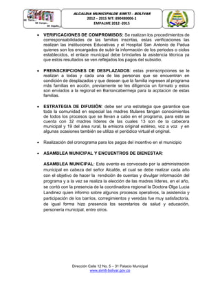 Dirección Calle 12 No. 5 – 31 Palacio Municipal
www.simiti-bolivar.gov.co
ALCALDIA MUNICIPALDE SIMITÌ – BOLÌVAR
2012 – 2015 NIT: 890480006-1
EMPALME 2012 -2015
 VERIFICACIONES DE COMPROMISOS: Se realizan los procedimientos de
corresponsabilidades de las familias inscritas, estas verificaciones las
realizan las instituciones Educativas y el Hospital San Antonio de Padua
quienes son los encargados de subir la información de los periodos o ciclos
establecidos, el enlace municipal debe brindarles la asistencia técnica ya
que estos resultados se ven reflejados los pagos del subsidio.
 PREINSCRIPCIONES DE DESPLAZADOS: estas preinscripciones se le
realizan a todas y cada una de las personas que se encuentran en
condición de desplazados y que desean que la familia ingresen al programa
más familias en acción, previamente se les diligencia un formato y estos
son enviados a la regional en Barrancabermeja para la acptacion de estas
familias.
 ESTRATEGIA DE DIFUSIÓN: debe ser una estrategia que garantice que
toda la comunidad en especial las madres titulares tangan conocimientos
de todos los procesos que se llevan a cabo en el programa, para esto se
cuenta con 32 madres líderes de las cuales 13 son de la cabecera
municipal y 19 del área rural, la emisora original estéreo, voz a voz y en
algunas ocasiones también se utiliza el periódico virtual el original.
 Realización del cronograma para los pagos del incentivo en el municipio
 ASAMBLEA MUNICIPAL Y ENCUENTROS DE BIENESTAR:
ASAMBLEA MUNICIPAL: Este evento es convocado por la administración
municipal en cabeza del señor Alcalde, el cual se debe realizar cada año
con el objetivo de hacer la rendición de cuentas y divulgar información del
programa y a la vez se realiza la elección de las madres líderes, en el año,
se contó con la presencia de la coordinadora regional la Doctora Olga Lucia
Landinez quien informo sobre algunos procesos operativos, la asistencia y
participación de los barrios, corregimientos y veredas fue muy satisfactoria,
de igual forma hizo presencia los secretarios de salud y educación,
personería municipal, entre otros.
 