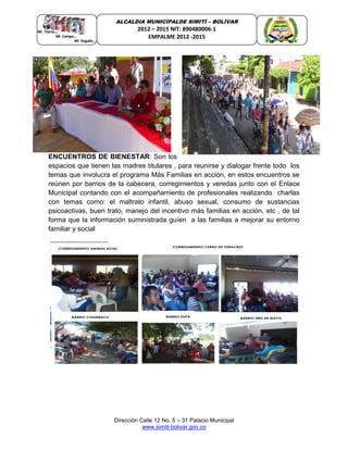 Dirección Calle 12 No. 5 – 31 Palacio Municipal
www.simiti-bolivar.gov.co
ALCALDIA MUNICIPALDE SIMITÌ – BOLÌVAR
2012 – 2015 NIT: 890480006-1
EMPALME 2012 -2015
ENCUENTROS DE BIENESTAR: Son los
espacios que tienen las madres titulares , para reunirse y dialogar frente todo los
temas que involucra el programa Más Familias en acción, en estos encuentros se
reúnen por barrios de la cabecera, corregimientos y veredas junto con el Enlace
Municipal contando con el acompañamiento de profesionales realizando charlas
con temas como: el maltrato infantil, abuso sexual, consumo de sustancias
psicoactivas, buen trato, manejo del incentivo más familias en acción, etc , de tal
forma que la información suministrada guíen a las familias a mejorar su entorno
familiar y social
 