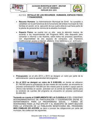 Dirección Calle 12 No. 5 – 31 Palacio Municipal
www.simiti-bolivar.gov.co
ALCALDIA MUNICIPALDE SIMITÌ – BOLÌVAR
2012 – 2015 NIT: 890480006-1
EMPALME 2012 -2015
4.2.13.5. DETALLE DE LOS RECURSOS HUMANOS, ESPACIO FISICO
Y FINANCIEROS
 Recurso Humano: La Administración Municipal de Simití ha cumplido a
cabalidad con la permanencia de la funcionaria del enlace municipal de más
familias en acción, en la ejecución de sus cuatro años la cual hace parte de
la planta de personal de nómina de la alcaldía municipal.
 Espacio Físico: se cuenta con un sitio para la atención masiva, de
acuerdo a los requerimientos del Programa MFA, sitio dispuesto para
concertar e informar a las titulares, sobre todos los procesos operativos,
con disponibilidad de dos equipos de cómputos, una impresora
multifuncional, acceso a internet, silletería, línea telefónica y un archivador.
 Presupuesto: en el año 2014 y 2015 se designó un rubro por parte de la
administración para la operatividad del programa,
 En el 2015 se designó un rubro de $ 8.000.000, en donde se utilizaron
$1.740.000 para la contratación de dos meses de una auxiliar, se encuentra en
proceso contractual $1.760.000 por dos meses para la auxiliar o apoyo para la
oficina más familias en acción, actividad con el comité de madres lideres para
la rendición de cuentas del programa se encuentra en proceso contractual
$3.636.262.
Teniendo en cuenta el CUMPLIMIENTO DE LA CLÁUSULA 2 DEL CONVENIO
INTERADMINISTRATIVO DE PARTICIPACIÓN Y COOPERACIÓN ENTRE EL
DEPARTAMENTO PARA LA PROSPERIDAD SOCIAL – FONDO DE
INVERSIONES PARA LA PAZ DPS-FIP Y EL MUNICIPIO DE SIMITÌ BOLÍVAR
PARA LA ATENCIÓN DE LA POBLACIÓN BENEFICIARIA DEL PROGRAMA
MÁS FAMILIAS EN ACCIÓN; se dará a conocer las obligaciones por parte del
municipio, las cuales son las siguientes:
 