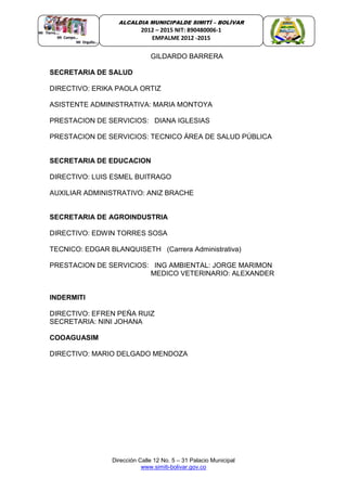 Dirección Calle 12 No. 5 – 31 Palacio Municipal
www.simiti-bolivar.gov.co
ALCALDIA MUNICIPALDE SIMITÌ – BOLÌVAR
2012 – 2015 NIT: 890480006-1
EMPALME 2012 -2015
GILDARDO BARRERA
SECRETARIA DE SALUD
DIRECTIVO: ERIKA PAOLA ORTIZ
ASISTENTE ADMINISTRATIVA: MARIA MONTOYA
PRESTACION DE SERVICIOS: DIANA IGLESIAS
PRESTACION DE SERVICIOS: TECNICO ÁREA DE SALUD PÚBLICA
SECRETARIA DE EDUCACION
DIRECTIVO: LUIS ESMEL BUITRAGO
AUXILIAR ADMINISTRATIVO: ANIZ BRACHE
SECRETARIA DE AGROINDUSTRIA
DIRECTIVO: EDWIN TORRES SOSA
TECNICO: EDGAR BLANQUISETH (Carrera Administrativa)
PRESTACION DE SERVICIOS: ING AMBIENTAL: JORGE MARIMON
MEDICO VETERINARIO: ALEXANDER
INDERMITI
DIRECTIVO: EFREN PEÑA RUIZ
SECRETARIA: NINI JOHANA
COOAGUASIM
DIRECTIVO: MARIO DELGADO MENDOZA
 