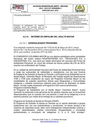 Dirección Calle 12 No. 5 – 31 Palacio Municipal
www.simiti-bolivar.gov.co
ALCALDIA MUNICIPALDE SIMITÌ – BOLÌVAR
2012 – 2015 NIT: 890480006-1
EMPALME 2012 -2015
* Encuentros de Bienestar * Se tienen conformado el comité de
madres líderes 32 líderes.
*Se han realizado los encuentros, en
algunos barrios y corregimiento, pero se
necesita de acompañamiento
profesional para las charlas realizadas.
Promover la participación de veeduría
ciudadana dentro del municipio para el
seguimiento a la operación y a los procesos
del programa Mas Familias En Acción.
SI Se tiene conformado el comité de
veeduría.
4.2.14. INFORME DE EMPALME DEL ADULTO MAYOR
4.2.14.1. GENERALIDADES PROGRAMA.
Fue adoptada mediante resolución No 1370 de 02 de Mayo de 2013, anexo
técnico No 1 de Noviembre 2013 y anexo técnico No 2 2015 y Decreto 455 de
2014, que modifica ´el decreto 3771 de 2007.
El CONSORCIO COLOMBIA MAYOR es una alianza estratégica entre sociedades
fiduciarias del sector público: FIDUPREVISORA S.A., FIDUCOLDEX S.A. y
FIDUCENTRAL S.A., que tiene por objeto administrar los recursos del Fondo de
Solidaridad Pensional, en virtud del contrato de fiducia pública No.216 de 2013,
suscrito con el Ministerio del Trabajo.
En su calidad de administrador fiduciario del Fondo de Solidaridad Pensional tiene
a cargo las subcuentas de solidaridad y subsistencia, con las que financia
el Programa de Subsidio al Aporte en Pensión y el Programa de Solidaridad con el
Adulto Mayor, Colombia Mayor. El Ministerio del Trabajo expidió las Resoluciones
3194 y 3195 para ampliación de cupos del Programa Colombia Mayor en las
modalidades de subsidio económico directo para Resguardos y Comunidades
Indígenas y subsidio económico indirecto para Centros de Bienestar al Adulto
Mayor, con las cuales ingresarán al Programa 4.434 nuevos beneficiarios.
Programa Colombia Mayor:
El Programa de Solidaridad con el Adulto Mayor “Colombia Mayor”, busca
aumentar la protección a las personas de los adultos mayores que se encuentran
desamparados, que no cuentan con una pensión o viven en la indigencia o en la
extrema pobreza; por medio de la entrega de un subsidio económico.
Programa de Subsidio al Aporte en Pensión (PSAP):
El Programa de Subsidio al Aporte en Pensión es un aporte destinado a grupos
poblaciones que, por sus características y condiciones, no tienen acceso a los
sistemas de seguridad social, tales como trabajadores independientes urbanos y
rurales, desempleados, madres comunitarias, discapacitados y concejales
pertenecientes a municipios de categorías 4, 5 y 6. Qué entrega?
 