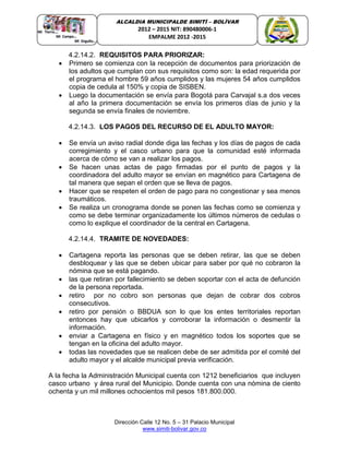 Dirección Calle 12 No. 5 – 31 Palacio Municipal
www.simiti-bolivar.gov.co
ALCALDIA MUNICIPALDE SIMITÌ – BOLÌVAR
2012 – 2015 NIT: 890480006-1
EMPALME 2012 -2015
4.2.14.2. REQUISITOS PARA PRIORIZAR:
 Primero se comienza con la recepción de documentos para priorización de
los adultos que cumplan con sus requisitos como son: la edad requerida por
el programa el hombre 59 años cumplidos y las mujeres 54 años cumplidos
copia de cedula al 150% y copia de SISBEN.
 Luego la documentación se envía para Bogotá para Carvajal s.a dos veces
al año la primera documentación se envía los primeros días de junio y la
segunda se envía finales de noviembre.
4.2.14.3. LOS PAGOS DEL RECURSO DE EL ADULTO MAYOR:
 Se envía un aviso radial donde diga las fechas y los días de pagos de cada
corregimiento y el casco urbano para que la comunidad esté informada
acerca de cómo se van a realizar los pagos.
 Se hacen unas actas de pago firmadas por el punto de pagos y la
coordinadora del adulto mayor se envían en magnético para Cartagena de
tal manera que sepan el orden que se lleva de pagos.
 Hacer que se respeten el orden de pago para no congestionar y sea menos
traumáticos.
 Se realiza un cronograma donde se ponen las fechas como se comienza y
como se debe terminar organizadamente los últimos números de cedulas o
como lo explique el coordinador de la central en Cartagena.
4.2.14.4. TRAMITE DE NOVEDADES:
 Cartagena reporta las personas que se deben retirar, las que se deben
desbloquear y las que se deben ubicar para saber por qué no cobraron la
nómina que se está pagando.
 las que retiran por fallecimiento se deben soportar con el acta de defunción
de la persona reportada.
 retiro por no cobro son personas que dejan de cobrar dos cobros
consecutivos.
 retiro por pensión o BBDUA son lo que los entes territoriales reportan
entonces hay que ubicarlos y corroborar la información o desmentir la
información.
 enviar a Cartagena en físico y en magnético todos los soportes que se
tengan en la oficina del adulto mayor.
 todas las novedades que se realicen debe de ser admitida por el comité del
adulto mayor y el alcalde municipal previa verificación.
A la fecha la Administración Municipal cuenta con 1212 beneficiarios que incluyen
casco urbano y área rural del Municipio. Donde cuenta con una nómina de ciento
ochenta y un mil millones ochocientos mil pesos 181.800.000.
 
