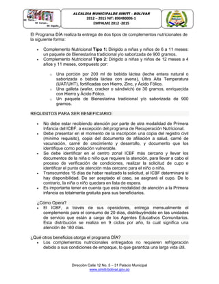 Dirección Calle 12 No. 5 – 31 Palacio Municipal
www.simiti-bolivar.gov.co
ALCALDIA MUNICIPALDE SIMITÌ – BOLÌVAR
2012 – 2015 NIT: 890480006-1
EMPALME 2012 -2015
El Programa DÍA realiza la entrega de dos tipos de complementos nutricionales de
la siguiente forma:
 Complemento Nutricional Tipo 1: Dirigido a niñas y niños de 6 a 11 meses:
un paquete de Bienestarina tradicional y/o saborizada de 900 gramos.
 Complemento Nutricional Tipo 2: Dirigido a niñas y niños de 12 meses a 4
años y 11 meses, compuesto por:
o Una porción por 200 ml de bebida láctea (leche entera natural o
saborizada o bebida láctea con avena), Ultra Alta Temperatura
(UAT/UHT), fortificadas con Hierro, Zinc, y Ácido Fólico.
o Una galleta (wafer, cracker o sándwich) de 30 gramos, enriquecida
con Hierro y Ácido Fólico.
o Un paquete de Bienestarina tradicional y/o saborizada de 900
gramos.
REQUISITOS PARA SER BENEFICIARIO:
 No debe estar recibiendo atención por parte de otra modalidad de Primera
Infancia del ICBF, a excepción del programa de Recuperación Nutricional.
 Debe presentar en el momento de la inscripción una copia del registro civil
(mínimo requisito), copia del documento de afiliación a salud, carné de
vacunación, carné de crecimiento y desarrollo, y documento que los
identifique como población vulnerable.
 Se debe identificar en el centro zonal ICBF más cercano y llevar los
documentos de la niña o niño que requiere la atención, para llevar a cabo el
proceso de verificación de condiciones, realizar la solicitud de cupo e
identificar el punto de atención más cercano para el niño o niña.
 Transcurridos 15 días de haber realizado la solicitud, el ICBF determinará si
hay disponibilidad. De ser aceptado el caso, se asignará el cupo. De lo
contrario, la niña o niño quedara en lista de espera.
 Es importante tener en cuenta que esta modalidad de atención a la Primera
infancia es totalmente gratuita para sus beneficiarios.
¿Cómo Opera?
 El ICBF, a través de sus operadores, entrega mensualmente el
complemento para el consumo de 20 días, distribuyéndolo en las unidades
de servicio que están a cargo de los Agentes Educativos Comunitarios.
Esta distribución se realiza en 9 ciclos por año, lo cual significa una
atención de 180 días.
¿Qué otros beneficios otorga el programa DÍA?
 Los complementos nutricionales entregados no requieren refrigeración
debido a sus condiciones de empaque, lo que garantiza una larga vida útil.
 