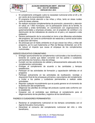 Dirección Calle 12 No. 5 – 31 Palacio Municipal
www.simiti-bolivar.gov.co
ALCALDIA MUNICIPALDE SIMITÌ – BOLÌVAR
2012 – 2015 NIT: 890480006-1
EMPALME 2012 -2015
 El complemento entregado cubre la necesidad nutricional entre el 20 y 25
por ciento de la recomendación diaria.
 El programa brinda atención a las niñas y niños, tanto en áreas rurales
como en áreas urbanas.
 Se realizan acciones complementarias de promoción, prevención y atención
en salud, en 1.063 municipios, con la participación activa de la familia, la
comunidad y entes territoriales, en coordinación con organizaciones no
gubernamentales y empresas privadas, con el propósito de contribuir a la
disminución de los indicadores de anemia en el país y en especial a esta
población.
 Genera participación de la comunidad en torno a las diferentes actividades
del programa, así como la conformación de veedurías y control social sobre
la ejecución del mismo.
 Se preocupa por el medio ambiente en el que crecen los niños y niñas del
programa, por lo cual implementa un Plan de Manejo Ambiental, con el fin
de reducir el impacto que causa el empaque de los complementos
nutricionales
AGENTE EDUCATIVO COMUNITARIO
 Entregar oportunamente los complementos nutricionales a los beneficiarios,
teniendo en cuenta que deben concertar con los padres o cuidadores
permanentes los horarios y días de entrega.
 Cumplir con las condiciones de calidad y almacenamiento adecuado de los
complementos nutricionales.
 Entregar el complemento de acuerdo a las cantidades y tiempos
establecidos.
 Participar en las actividades de formación y capacitación definidas en el
programa
 Participar activamente en las actividades de reutilización, reciclaje o
disposición final de los empaques primarios y secundarios del complemento
e invitar a los padres y cuidadores permanentes a realizar estas
actividades.
 Reportar cualquier incumplimiento que se pueda generar en el momento de
la distribución del complemento.
 Diligenciar las planillas de entrega del producto cuando este conforme con
lo establecido
 Cooperar con el contratista que distribuye el complemento para el
diligenciamiento de las planillas y registros de los beneficiarios.
PADRES O CUIDADORES PERMANENTES
 Reclamar el complemento nutricional en los tiempos concertados con el
Agente Educativo Comunitario.
 Garantizar el consumo del complemento nutricional del niño o niña
beneficiario.
 