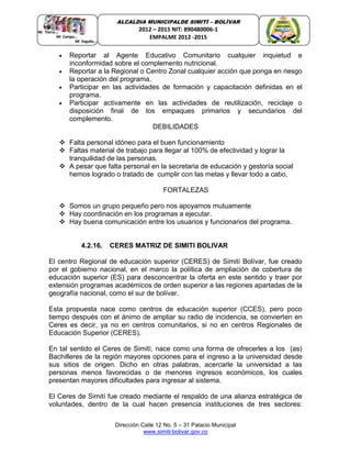 Dirección Calle 12 No. 5 – 31 Palacio Municipal
www.simiti-bolivar.gov.co
ALCALDIA MUNICIPALDE SIMITÌ – BOLÌVAR
2012 – 2015 NIT: 890480006-1
EMPALME 2012 -2015
 Reportar al Agente Educativo Comunitario cualquier inquietud e
inconformidad sobre el complemento nutricional.
 Reportar a la Regional o Centro Zonal cualquier acción que ponga en riesgo
la operación del programa.
 Participar en las actividades de formación y capacitación definidas en el
programa.
 Participar activamente en las actividades de reutilización, reciclaje o
disposición final de los empaques primarios y secundarios del
complemento.
DEBILIDADES
 Falta personal idóneo para el buen funcionamiento
 Faltas material de trabajo para llegar al 100% de efectividad y lograr la
tranquilidad de las personas.
 A pesar que falta personal en la secretaria de educación y gestoría social
hemos logrado o tratado de cumplir con las metas y llevar todo a cabo,
FORTALEZAS
 Somos un grupo pequeño pero nos apoyamos mutuamente
 Hay coordinación en los programas a ejecutar.
 Hay buena comunicación entre los usuarios y funcionarios del programa.
4.2.16. CERES MATRIZ DE SIMITI BOLIVAR
El centro Regional de educación superior (CERES) de Simití Bolívar, fue creado
por el gobierno nacional, en el marco la política de ampliación de cobertura de
educación superior (ES) para desconcentrar la oferta en este sentido y traer por
extensión programas académicos de orden superior a las regiones apartadas de la
geografía nacional, como el sur de bolívar.
Esta propuesta nace como centros de educación superior (CCES), pero poco
tiempo después con el ánimo de ampliar su radio de incidencia, se convierten en
Ceres es decir, ya no en centros comunitarios, si no en centros Regionales de
Educación Superior (CERES).
En tal sentido el Ceres de Simití, nace como una forma de ofrecerles a los (as)
Bachilleres de la región mayores opciones para el ingreso a la universidad desde
sus sitios de origen. Dicho en otras palabras, acercarle la universidad a las
personas menos favorecidas o de menores ingresos económicos, los cuales
presentan mayores dificultades para ingresar al sistema.
El Ceres de Simití fue creado mediante el respaldo de una alianza estratégica de
voluntades, dentro de la cual hacen presencia instituciones de tres sectores:
 