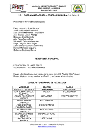 Dirección Calle 12 No. 5 – 31 Palacio Municipal
www.simiti-bolivar.gov.co
ALCALDIA MUNICIPALDE SIMITÌ – BOLÌVAR
2012 – 2015 NIT: 890480006-1
EMPALME 2012 -2015
1.6. COADMINISTRADORES – CONCEJO MUNICIPAL 2012 - 2015
Presentación Honorables concejales:
Fredy Humberto Arias Becerra
Javier José Payares Estrada
Aura Cecilia Marulanda Trespalacios
José Manuel Menco Arango
Robinson Díaz Canchila
Alba Elena Torres Díaz
Wilman Eli Quintana González
Ángel Gregorio Parra Rojas
Alexis Enrique Vásquez Bermúdez
Bolman Meneses Esguerra
Guillermo Gutiérrez García
PERSONERIA MUNICIPAL.
PERSONERO: DR. JOSE FEREZ
SECRETARIA: JULIA HERNANDEZ
Equipo interdisciplinario que trabajo de la mano con el Sr Alcalde Elkin Yohany
Rincón Muñeton en sus ideales, su Gestión y su trabajo administrativo.
CONSEJO TERRITORIAL DE PLANEACION
MIEMBROS SECTOR CARGO
ALONSO COLLANTES COMUNIDAD PRESIDENTE
ENY JOHANA OJEDA
GUEVARA
MUJER SECRETARIO
LEONEL BOHORQUEZ
JIMENEZ
GANADERO VICEPRESIDENTE
ANGIE JOHANA
AREVALO
ESTUDIANTES
JOSE DOMINGO
FIGUEROA BARBA
COMERCIANTES
ALVARO LOBO
AREVALO
PESCADORES
CESAR JULIO MIER
URUETA
DISCAPACITADOS
JACOBO SILVA
FLORES
SERVICIOS
 