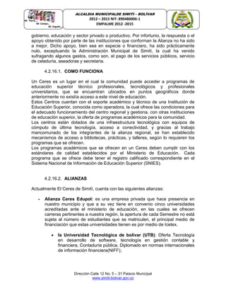Dirección Calle 12 No. 5 – 31 Palacio Municipal
www.simiti-bolivar.gov.co
ALCALDIA MUNICIPALDE SIMITÌ – BOLÌVAR
2012 – 2015 NIT: 890480006-1
EMPALME 2012 -2015
gobierno, educación y sector privado o productivo. Por infortunio, la respuesta o el
apoyo obtenido por parte de las instituciones que conforman la Alianza no ha sido
a mejor. Dicho apoyo, bien sea en especie o financiero, ha sido prácticamente
nulo, exceptuando la Administración Municipal de Simití, la cual ha venido
sufragando algunos gastos, como son, el pago de los servicios públicos, servicio
de celaduría, aseadoras y secretaria.
4.2.16.1. COMO FUNCIONA
Un Ceres es un lugar en el cual la comunidad puede acceder a programas de
educación superior técnico profesionales, tecnológicos y profesionales
universitarios, que se encuentran ubicados en puntos geográficos donde
anteriormente no existía acceso a este nivel de educación.
Estos Centros cuentan con el soporte académico y técnico de una Institución de
Educación Superior, conocida como operadora, la cual ofrece las condiciones para
el adecuado funcionamiento del centro regional y gestiona, con otras instituciones
de educación superior, la oferta de programas académicos para la comunidad.
Los centros están dotados de una infraestructura tecnológica con equipos de
cómputo de última tecnología, acceso a conectividad, y gracias al trabajo
mancomunado de los integrantes de la alianza regional, se han establecido
mecanismos de acceso a bibliotecas, prácticas, y talleres, según lo requieren los
programas que se ofrecen.
Los programas académicos que se ofrecen en un Ceres deben cumplir con los
estándares de calidad establecidos por el Ministerio de Educación. Cada
programa que se ofrece debe tener el registro calificado correspondiente en el
Sistema Nacional de Información de Educación Superior (SNIES).
4.2.16.2. ALIANZAS
Actualmente El Ceres de Simití, cuenta con las siguientes alianzas:
- Alianza Ceres Edupol: es una empresa privada que hace presencia en
nuestro municipio y que a su vez tiene en convenio cinco universidades
acreditadas ante el ministerio de educación, en las cuales se ofrecen
carreras pertinentes a nuestra región, la apertura de cada Semestre no está
sujeta al número de estudiantes que se matriculen, el principal medio de
financiación que estas universidades tienen es por medio de Icetex.
 la Universidad Tecnológica de bolívar (UTB): Oferta Tecnología
en desarrollo de software, tecnología en gestión contable y
financiera, Contaduría pública, Diplomado en normas internacionales
de información financiera(NIFF);
 