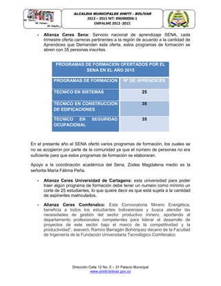 Dirección Calle 12 No. 5 – 31 Palacio Municipal
www.simiti-bolivar.gov.co
ALCALDIA MUNICIPALDE SIMITÌ – BOLÌVAR
2012 – 2015 NIT: 890480006-1
EMPALME 2012 -2015
- Alianza Ceres Sena: Servicio nacional de aprendizaje SENA, cada
trimestre oferta carreras pertinentes a la región de acuerdo a la cantidad de
Aprendices que Demanden esta oferta, estos programas de formación se
abren con 35 personas inscritas.
PROGRAMAS DE FORMACION OFERTADOS POR EL
SENA EN EL AÑO 2015
PROGRAMAS DE FORMACION Nº DE APRENDICES
TECNICO EN SISTEMAS 25
TECNICO EN CONSTRUCCION
DE EDIFICACIONES
35
TECNICO EN SEGURIDAD
OCUPACIONAL
35
En el presente año el SENA ofertó varios programas de formación, los cuales se
no se acogieron por parte de la comunidad ya que el número de personas no era
suficiente para que estos programas de formación se elaboraran.
Apoyo a la coordinación académica del Sena, Zodes Magdalena medio es la
señorita María Fátima Peña.
- Alianza Ceres Universidad de Cartagena: esta universidad para poder
traer algún programa de formación debe tener un numero como mínimo un
corte de 25 estudiantes, lo que quiere decir es que está sujeta a la cantidad
de aspirantes matriculados.
- Alianza Ceres Comfenalco: Esta Convocatoria Minero Energética,
beneficia a todos los estudiantes bolivarenses y busca atender las
necesidades de gestión del sector productivo minero, aportando al
departamento profesionales competentes para liderar el desarrollo de
proyectos de este sector bajo el marco de la competitividad y la
productividad”, aseveró, Ramiro Barragán Bohórquez decano de la Facultad
de Ingeniería de la Fundación Universitaria Tecnológico Comfenalco
 
