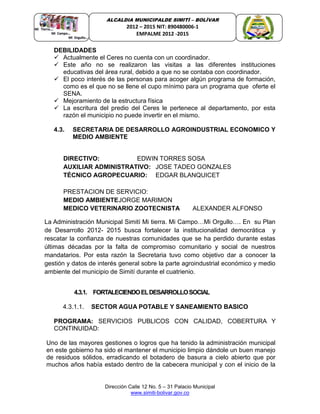 Dirección Calle 12 No. 5 – 31 Palacio Municipal
www.simiti-bolivar.gov.co
ALCALDIA MUNICIPALDE SIMITÌ – BOLÌVAR
2012 – 2015 NIT: 890480006-1
EMPALME 2012 -2015
DEBILIDADES
 Actualmente el Ceres no cuenta con un coordinador.
 Este año no se realizaron las visitas a las diferentes instituciones
educativas del área rural, debido a que no se contaba con coordinador.
 El poco interés de las personas para acoger algún programa de formación,
como es el que no se llene el cupo mínimo para un programa que oferte el
SENA.
 Mejoramiento de la estructura física
 La escritura del predio del Ceres le pertenece al departamento, por esta
razón el municipio no puede invertir en el mismo.
4.3. SECRETARIA DE DESARROLLO AGROINDUSTRIAL ECONOMICO Y
MEDIO AMBIENTE
DIRECTIVO: EDWIN TORRES SOSA
AUXILIAR ADMINISTRATIVO: JOSE TADEO GONZALES
TÉCNICO AGROPECUARIO: EDGAR BLANQUICET
PRESTACION DE SERVICIO:
MEDIO AMBIENTEJORGE MARIMON
MEDICO VETERINARIO ZOOTECNISTA ALEXANDER ALFONSO
La Administración Municipal Simití Mi tierra. Mi Campo…Mi Orgullo…. En su Plan
de Desarrollo 2012- 2015 busca fortalecer la institucionalidad democrática y
rescatar la confianza de nuestras comunidades que se ha perdido durante estas
últimas décadas por la falta de compromiso comunitario y social de nuestros
mandatarios. Por esta razón la Secretaria tuvo como objetivo dar a conocer la
gestión y datos de interés general sobre la parte agroindustrial económico y medio
ambiente del municipio de Simití durante el cuatrienio.
4.3.1. FORTALECIENDOELDESARROLLOSOCIAL
4.3.1.1. SECTOR AGUA POTABLE Y SANEAMIENTO BASICO
PROGRAMA: SERVICIOS PUBLICOS CON CALIDAD, COBERTURA Y
CONTINUIDAD:
Uno de las mayores gestiones o logros que ha tenido la administración municipal
en este gobierno ha sido el mantener el municipio limpio dándole un buen manejo
de residuos sólidos, erradicando el botadero de basura a cielo abierto que por
muchos años había estado dentro de la cabecera municipal y con el inicio de la
 