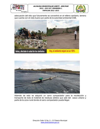 Dirección Calle 12 No. 5 – 31 Palacio Municipal
www.simiti-bolivar.gov.co
ALCALDIA MUNICIPALDE SIMITÌ – BOLÌVAR
2012 – 2015 NIT: 890480006-1
EMPALME 2012 -2015
adecuación del sitio que futuramente se convertirá en el relleno sanitario, terreno
que cuenta con el visto bueno por parte de la autoridad ambiental CSB.
Además de esto se adquirió un carro compactador para la recolección y
transporte de todo el material de residuos sólidos que sale del casco urbano y
parte de la zona rural donde el carro compactador pueda llegar.
 