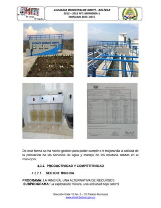Dirección Calle 12 No. 5 – 31 Palacio Municipal
www.simiti-bolivar.gov.co
ALCALDIA MUNICIPALDE SIMITÌ – BOLÌVAR
2012 – 2015 NIT: 890480006-1
EMPALME 2012 -2015
De esta forma se ha hecho gestion para poder cumplir e ir mejorando la calidad de
la prestacion de los servicios de agua y manejo de los residuos sólidos en el
municipio.
4.3.2. PRODUCTIVIDAD Y COMPETITIVIDAD
4.3.2.1. SECTOR: MINERIA
PROGRAMA: LA MINERÍA, UNA ALTERNATIVA DE RECURSOS
SUBPROGRAMA: La explotación minera, una actividad bajo control
 