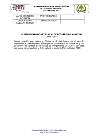 Dirección Calle 12 No. 5 – 31 Palacio Municipal
www.simiti-bolivar.gov.co
ALCALDIA MUNICIPALDE SIMITÌ – BOLÌVAR
2012 – 2015 NIT: 890480006-1
EMPALME 2012 -2015
MARIO GUERRERO
CELEDON
PROFESIONALES
LINDON FABIO
CUELLAR TINOCO
EMPRERSARIOS
2. CUMPLIMIENTO DE METAS PLAN DE DESARROLLO MUNICIPAL
2012 - 2015
Según revisión que realizo la Oficina de Control Interno en el mes de
Septiembre al procedimiento estratégico de la Secretaria de Planeación y con
el objetivo de verificar el porcentaje de cumplimiento 2012-2015 por cada
secretaria, como resultado la OCI elaboró el siguiente Plan Indicativo 2015:
 