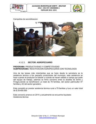 Dirección Calle 12 No. 5 – 31 Palacio Municipal
www.simiti-bolivar.gov.co
ALCALDIA MUNICIPALDE SIMITÌ – BOLÌVAR
2012 – 2015 NIT: 890480006-1
EMPALME 2012 -2015
Campañas de sencibilizacion
4.3.2.3. SECTOR: AGROPECUARIO
PROGRAMA: PRODUCTIVIDAD Y COMPETITIVIDAD
SUBPROGRAMA: REACTIVACIÓN AGROPECUARIA CON TECNOLOGÍA
Una de las tareas más importantes que se hace desde la secretaria es la
asistencia tecnica a los pequeño productores del municipio, esta asistencia se
hace cuando el productor la solicite o cuando se hacen salidas a campo por parte
del equipo de trabajo, ademas se firmo convenio entre la alcaldia de Simití y
Finagro,donde se beneficiaron un total de 79 familias, del sector palmicultor 57
familias y 22 del sector ganadero.
Este consistió en prestar asistencia técnica rural a 79 familias y tuvo un valor total
de $ 29.400.000
Este convenio arranco en 2014 y actualmente se encuentra liquidado
Asistencia técnica
 