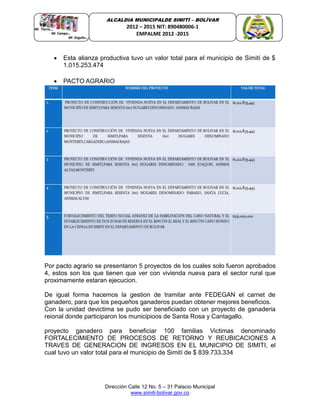 Dirección Calle 12 No. 5 – 31 Palacio Municipal
www.simiti-bolivar.gov.co
ALCALDIA MUNICIPALDE SIMITÌ – BOLÌVAR
2012 – 2015 NIT: 890480006-1
EMPALME 2012 -2015
 Esta alianza productiva tuvo un valor total para el municipio de Simití de $
1.015.253.474
 PACTO AGRARIO
Por pacto agrario se presentaron 5 proyectos de los cuales solo fueron aprobados
4, estos son los que tienen que ver con vivienda nueva para el sector rural que
proximamente estaran ejecucion.
De igual forma hacemos la gestion de tramitar ante FEDEGAN el carnet de
ganadero, para que los pequeños ganaderos puedan obtener mejores beneficios.
Con la unidad devictima se pudo ser beneficiado con un proyecto de ganaderia
reional donde participaron los municipioos de Santa Rosa y Cantagallo.
proyecto ganadero para beneficiar 100 familias Victimas denominado
FORTALECIMIENTO DE PROCESOS DE RETORNO Y REUBICACIONES A
TRAVES DE GENERACION DE INGRESOS EN EL MUNICIPIO DE SIMITI, el
cual tuvo un valor total para el municipio de Simití de $ 839.733.334
 