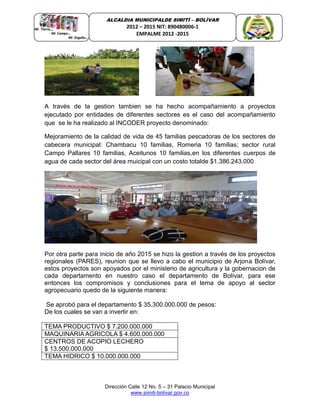 Dirección Calle 12 No. 5 – 31 Palacio Municipal
www.simiti-bolivar.gov.co
ALCALDIA MUNICIPALDE SIMITÌ – BOLÌVAR
2012 – 2015 NIT: 890480006-1
EMPALME 2012 -2015
A través de la gestion tambien se ha hecho acompañamiento a proyectos
ejecutado por entidades de diferentes sectores es el caso del acompañamiento
que se le ha realizado al INCODER proyecto denominado:
Mejoramiento de la calidad de vida de 45 familias pescadoras de los sectores de
cabecera municipal: Chambacu 10 familias, Romeria 10 familias; sector rural
Campo Pallares 10 familias, Aceitunos 10 familias,en los diferentes cuerpos de
agua de cada sector del área muicipal con un costo totalde $1.386.243.000
Por otra parte para inicio de año 2015 se hizo la gestion a través de los proyectos
regionales (PARES), reunion que se llevo a cabo el municipio de Arjona Bolívar,
estos proyectos son apoyados por el ministerio de agricultura y la gobernacion de
cada departamento en nuestro caso el departamento de Bolívar, para ese
entonces los compromisos y conclusiones para el tema de apoyo al sector
agropecuario quedo de la siguiente manera:
Se aprobó para el departamento $ 35.300.000.000 de pesos:
De los cuales se van a invertir en:
TEMA PRODUCTIVO $ 7.200.000.000
MAQUINARIA AGRICOLA $ 4.600.000.000
CENTROS DE ACOPIO LECHERO
$ 13.500.000.000
TEMA HIDRICO $ 10.000.000.000
 