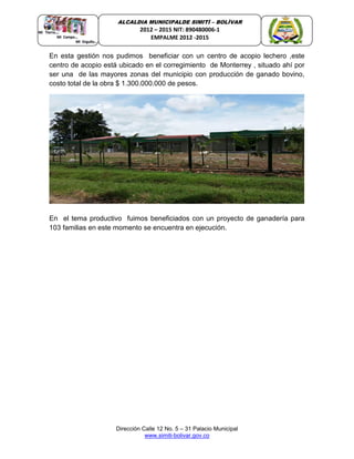 Dirección Calle 12 No. 5 – 31 Palacio Municipal
www.simiti-bolivar.gov.co
ALCALDIA MUNICIPALDE SIMITÌ – BOLÌVAR
2012 – 2015 NIT: 890480006-1
EMPALME 2012 -2015
En esta gestión nos pudimos beneficiar con un centro de acopio lechero ,este
centro de acopio está ubicado en el corregimiento de Monterrey , situado ahí por
ser una de las mayores zonas del municipio con producción de ganado bovino,
costo total de la obra $ 1.300.000.000 de pesos.
En el tema productivo fuimos beneficiados con un proyecto de ganadería para
103 familias en este momento se encuentra en ejecución.
 
