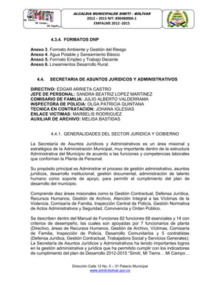Dirección Calle 12 No. 5 – 31 Palacio Municipal
www.simiti-bolivar.gov.co
ALCALDIA MUNICIPALDE SIMITÌ – BOLÌVAR
2012 – 2015 NIT: 890480006-1
EMPALME 2012 -2015
4.3.4. FORMATOS DNP
Anexo 3. Formato Ambiente y Gestión del Riesgo
Anexo 4. Agua Potable y Saneamiento Básico
Anexo 5. Formato Empleo y Trabajo Decente
Anexo 6. Lineamientos Desarrollo Rural.
4.4. SECRETARIA DE ASUNTOS JURIDICOS Y ADMINISTRATIVOS
DIRECTIVO: EDGAR ARRIETA CASTRO
JEFE DE PERSONAL: SANDRA BEATRIZ LOPEZ MARTINEZ
COMISARIO DE FAMILIA: JULIO ALBERTO VALDERRAMA
INSPECTORA DE POLICIA: OLGA PATRICIA QUINTANA
TECNICA EN CONTRATACION: JOHANA IGLESIAS
ENLACE VICTIMAS: MARBELIS RODRIGUEZ
AUXILIAR DE ARCHIVO: MELISA BASTIDAS
4.4.1. GENERALIDADES DEL SECTOR JURIDICA Y GOBIERNO
La Secretaría de Asuntos Jurídicos y Administrativos es un área misional y
estratégica de la Administración Municipal, muy importante dentro de la estructura
Administrativa del Municipio de acuerdo a las funciones y competencias laborales
que conforman la Planta de Personal.
Su propósito principal es Administrar el proceso de gestión administrativo, asuntos
jurídicos, desarrollo institucional, gestión documental, administración de talento
humano como soporte de apoyo, para permitir el cumplimiento del plan de
desarrollo del municipio.
Comprende diez áreas misionales como la Gestión Contractual, Defensa Jurídica,
Recursos Humanos, Gestión de Archivo, Atención Integral a las Víctimas de la
Violencia, Comisaría de Familia, Inspección Central de Policía, Gestión Normativa
de Actos Administrativos y Seguridad, Convivencia y Orden Público.
Se describen dentro del Manual de Funciones 82 funciones 68 esenciales y 14 con
criterios de desempeño, las cuales son apoyadas por 7 funcionarios de planta
(Directivo, áreas de Recursos Humanos, Gestión de Archivo, Víctimas, Comisaría
de Familia, Inspección de Policía, Desarrollo Comunitarios y 5 contratistas
(Defensa Jurídica, Gestión Contractual, Trabajadora Social y Servicios Generales).
La Secretaría de Asuntos Jurídicos y Administrativos ha tenido importantes logros
en la gestión administrativa y jurídica que ha permitido cumplir con los indicadores
de cumplimiento del plan de Desarrollo 2012-2015 “Simití, Mi Tierra… Mi Campo…
 