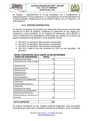 Dirección Calle 12 No. 5 – 31 Palacio Municipal
www.simiti-bolivar.gov.co
ALCALDIA MUNICIPALDE SIMITÌ – BOLÌVAR
2012 – 2015 NIT: 890480006-1
EMPALME 2012 -2015
Mi Orgullo…”, especialmente en el Eje Estratégico No 1 Fortaleciendo el
Desarrollo Social, en dos programas y 17 subprogramas y en el Eje Estratégico No
3 Gobernabilidad y Modernización en la Gestión Pública, con un Programa y 10
Subprogramas.
4.4.2. GESTIÓN CONTRACTUAL
En Gestión Contractual, la Secretaría han adelantado 950 procesos contractuales
durante los 4 años de gobierno, realizando la publicación en sus etapas pre,
contractual y post contractual, en los sistemas de información como SECOP, y
COVI y conformando los expedientes contractuales que reposan en el archivo de
gestión del Despacho del Secretario, de la siguiente manera:
a. Año 2012, se ejecutaron 324 procesos contractuales.
b. Año 2013, se ejecutaron 293 procesos contractuales
c. Año 2014, se ejecutaron 184 procesos contractuales
d. Año 2015, hasta el mes de noviembre de 2015, se han ejecutado, 149
procesos
TIPOS DE CONTRATOS TOTAL
CONTRATOS DE OBRA 19
CONTRATOS DE CONSULTORIA
6
CONTRATO DE
ARRENDAMIENTO 1
CONTRATO DE
COMPRAVENTA 10
CONTRATO DE
MANTENIMIENTO 3
CONTRATO DE SUMINISTRO 12
CONVENIO
INTERADMINISTRATIVO 11
CONVENIO
INTERINSTITUCIONAL 3
CONTRATO DE TRANSPORTE 17
PRESTACION SERVICIOS,
PROFESIONALES, APOYO A LA
GESTION 67
TOTAL CONTRATOS 149
TOTAL CONTRATOS 2015 CORTE 24 DE NOVIEMBRE
En materia Contractual se han recibido auditorías especiales Línea de gestión
Contractual por parte de la Contraloría General de la Nación y de la Contraloría
 