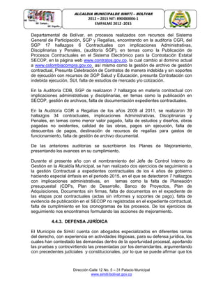 Dirección Calle 12 No. 5 – 31 Palacio Municipal
www.simiti-bolivar.gov.co
ALCALDIA MUNICIPALDE SIMITÌ – BOLÌVAR
2012 – 2015 NIT: 890480006-1
EMPALME 2012 -2015
Departamental de Bolívar, en procesos realizados con recursos del Sistema
General de Participación, SGP y Regalías, encontrando en la auditoría CGR, del
SGP 17 hallazgos 6 Contractuales con implicaciones Administrativas,
Disciplinarias y Penales, (auditoría SGP), en temas como la Publicación de
Procesos Contractuales en el Sistema Electrónico para la Contratación Estatal
SECOP, en la página web www.contratos.gov.co, la cual cambio al dominio actual
a www.colombiacompra.gov.co¸ así mismo como la gestión de archivo de gestión
contractual, Presunta Celebración de Contratos de manera indebida y sin soportes
de ejecución con recursos de SGP Salud y Educación, presunta Contratación con
indebida ejecución, SUI, falta de estudios de mercado y/o cotización.
En la Auditoría CDB, SGP de realizaron 7 hallazgos en materia contractual con
implicaciones administrativas y disciplinarias, en temas como la publicación en
SECOP, gestión de archivos, falta de documentación expedientes contractuales.
En la Auditoría CGR a Regalías de los años 2009 al 2011, se realizaron 39
hallazgos 34 contractuales, implicaciones Administrativas, Disciplinarias y
Penales, en temas como menor valor pagado, falta de estudios y diseños, obras
pagadas no existentes, calidad de las obras, pagos sin ejecución, falta de
descuentos de pagos, destinación de recursos de regalías para gastos de
funcionamiento, falta de gestión de archivo documental.
De las anteriores auditorias se suscribieron los Planes de Mejoramiento,
presentando los avances en su cumplimiento.
Durante el presente año con el nombramiento del Jefe de Control Interno de
Gestión en la Alcaldía Municipal, se han realizado dos ejercicios de seguimiento a
la gestión Contractual a expedientes contractuales de los 4 años de gobierno
haciendo especial énfasis en el periodo 2015, en el que se detectaron 7 hallazgos
con implicaciones administrativas, en temas como la falta de Planeación
presupuestal (CDPs, Plan de Desarrollo, Banco de Proyectos, Plan de
Adquisiciones, Documentos sin firmas, falta de documentos en el expediente de
las etapas post contractuales (actas sin informes y soportes de pago), falta de
evidencia de publicación en el SECOP no registradas en el expediente contractual,
falta de cumplimiento en los cronogramas de los procesos. De los ejercicios de
seguimiento nos encontramos formulando las acciones de mejoramiento.
4.4.3. DEFENSA JURÍDICA
El Municipio de Simití cuenta con abogados especializados en diferentes ramas
del derecho, con experiencia en actividades litigiosas, para su defensa jurídica, los
cuales han contestado las demandas dentro de la oportunidad procesal, aportando
las pruebas y controvirtiendo las presentadas por los demandantes, argumentando
con precedentes judiciales y constitucionales, por lo que se puede afirmar que los
 