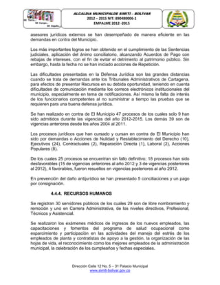 Dirección Calle 12 No. 5 – 31 Palacio Municipal
www.simiti-bolivar.gov.co
ALCALDIA MUNICIPALDE SIMITÌ – BOLÌVAR
2012 – 2015 NIT: 890480006-1
EMPALME 2012 -2015
asesores jurídicos externos se han desempeñado de manera eficiente en las
demandas en contra del Municipio.
Los más importantes logros se han obtenido en el cumplimiento de las Sentencias
judiciales, aplicación del ánimo conciliatorio, alcanzando Acuerdos de Pago con
rebajas de intereses, con el fin de evitar el detrimento al patrimonio público. Sin
embargo, hasta la fecha no se han iniciado acciones de Repetición.
Las dificultades presentadas en la Defensa Jurídica son las grandes distancias
cuando se trata de demandas ante los Tribunales Administrativos de Cartagena,
para efectos de presentar Recursos en su debida oportunidad, teniendo en cuenta
dificultades de comunicación mediante los correos electrónicos institucionales del
municipio, especialmente en tema de notificaciones. Así mismo la falta de interés
de los funcionarios competentes al no suministrar a tiempo las pruebas que se
requieren para una buena defensa jurídica.
Se han realizado en contra de El Municipio 47 procesos de los cuales solo 9 han
sido admitidos durante las vigencias del año 2012-2015. Los demás 39 son de
vigencias anteriores desde los años 2004 al 2011.
Los procesos jurídicos que han cursado y cursan en contra de El Municipio han
sido por demandas o Acciones de Nulidad y Restablecimiento del Derecho (10),
Ejecutivos (24), Contractuales (2), Reparación Directa (1), Laboral (2), Acciones
Populares (8).
De los cuales 25 procesos se encuentran sin fallo definitivo; 18 procesos han sido
desfavorables (15 de vigencias anteriores al año 2012 y 3 de vigencias posteriores
al 2012), 4 favorables, fueron resueltos en vigencias posteriores al año 2012.
En prevención del daño antijurídico se han presentado 5 conciliaciones y un pago
por consignación.
4.4.4. RECURSOS HUMANOS
Se registran 30 servidores públicos de los cuales 29 son de libre nombramiento y
remoción y uno en Carrera Administrativa, de los niveles directivos, Profesional,
Técnicos y Asistencial.
Se realizaron los exámenes médicos de ingresos de los nuevos empleados, las
capacitaciones y fomentos del programa de salud ocupacional como
esparcimiento y participación en las actividades del manejo del estrés de los
empleados de planta y contratistas de apoyo a la gestión, la organización de las
hojas de vida, el reconocimiento como los mejores empleados de la administración
municipal, la celebración de los cumpleaños y fechas especiales.
 