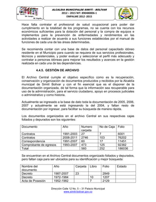 Dirección Calle 12 No. 5 – 31 Palacio Municipal
www.simiti-bolivar.gov.co
ALCALDIA MUNICIPALDE SIMITÌ – BOLÌVAR
2012 – 2015 NIT: 890480006-1
EMPALME 2012 -2015
Hace falta contratar el profesional de salud ocupacional para poder dar
cumplimiento en la totalidad de los programas, no se cuenta con los recursos
económicos suficientes para la dotación del personal y la compra de equipos e
implementos para la prevención de enfermedades y rendimientos en las
actividades a realizar de acuerdo a sus funciones establecidas por el manual de
funciones de cada una de las áreas determinadas.
Se recomienda contar con una base de datos del personal capacitado idóneo
residente en el Municipio para cuando se requiera de sus servicios profesionales,
técnicos y asistenciales, y poder evaluar y seleccionar el perfil más adecuado y
contratar a personas idóneas para mejorar los resultados y avances en la gestión
realizada en cada una de las dependencias.
4.4.5. GESTIÓN DE ARCHIVO
El Archivo Central cumple el objetivo específico como es la recuperación,
conservación y organización de documentos producidos y recibidos por la Alcaldía
municipal de Simití Bolívar y con el fin esencial que es el disponer de la
documentación organizada, de tal forma que la información sea recuperable para
uso de la administración, para el servicio ciudadano, apoyo en procesos judiciales
o administrativo y como historia.
Actualmente se ingresado a la base de dato toda la documentación de 2005, 2006,
2007 y actualmente se está ingresando la del 2004, y faltan resto de
documentación por ingresar, para facilitar su búsqueda de manera rápida.
Los documentos organizados en el archivo Central en sus respectivas cajas
foliados y depurados son los siguientes:
Documento Año Numero
carpeta
No de Caja Folio
Contratos 1991-2003 27 7 6001
Contratos 2008-2011 2746 103 76202
Correspondencia 1991-2007 60 17 11451
Comprobante de egresos 1993-2007 473 125 92382
Total 560 252 186036
Se encuentran en el Archivo Central documentos organizado foliados y depurados,
pero faltan caja para ser ubicados para su identificación y mejor búsqueda:
Nombre del
documento
Año Carpeta Libro Folio Estado
Decreto 1987-2007 23 2849
Decreto 1972-1984 10 1207
Acta de Posesión 1952-1982 7 2129
 