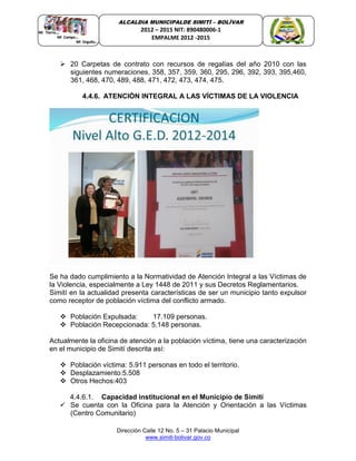 Dirección Calle 12 No. 5 – 31 Palacio Municipal
www.simiti-bolivar.gov.co
ALCALDIA MUNICIPALDE SIMITÌ – BOLÌVAR
2012 – 2015 NIT: 890480006-1
EMPALME 2012 -2015
 20 Carpetas de contrato con recursos de regalías del año 2010 con las
siguientes numeraciones, 358, 357, 359, 360, 295, 296, 392, 393, 395,460,
361, 468, 470, 489, 488, 471, 472, 473, 474, 475.
4.4.6. ATENCIÓN INTEGRAL A LAS VÍCTIMAS DE LA VIOLENCIA
Se ha dado cumplimiento a la Normatividad de Atención Integral a las Víctimas de
la Violencia, especialmente a Ley 1448 de 2011 y sus Decretos Reglamentarios.
Simití en la actualidad presenta características de ser un municipio tanto expulsor
como receptor de población víctima del conflicto armado.
 Población Expulsada: 17.109 personas.
 Población Recepcionada: 5.148 personas.
Actualmente la oficina de atención a la población víctima, tiene una caracterización
en el municipio de Simití descrita así:
 Población víctima: 5.911 personas en todo el territorio.
 Desplazamiento:5.508
 Otros Hechos:403
4.4.6.1. Capacidad institucional en el Municipio de Simití
 Se cuenta con la Oficina para la Atención y Orientación a las Víctimas
(Centro Comunitario)
 