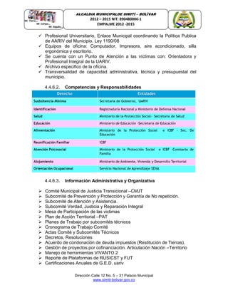 Dirección Calle 12 No. 5 – 31 Palacio Municipal
www.simiti-bolivar.gov.co
ALCALDIA MUNICIPALDE SIMITÌ – BOLÌVAR
2012 – 2015 NIT: 890480006-1
EMPALME 2012 -2015
 Profesional Universitario, Enlace Municipal coordinando la Política Publica
de AARIV del Municipio. Ley 1190/08
 Equipos de oficina: Computador, Impresora, aire acondicionado, silla
ergonómica y escritorio.
 Se cuenta con un Punto de Atención a las víctimas con: Orientadora y
Profesional Integral de la UARIV.
 Archivo especifico de la oficina.
 Transversalidad de capacidad administrativa, técnica y presupuestal del
municipio.
4.4.6.2. Competencias y Responsabilidades
4.4.6.3. Información Administrativa y Organizativa
 Comité Municipal de Justicia Transicional –CMJT
 Subcomité de Prevención y Protección y Garantía de No repetición.
 Subcomité de Atención y Asistencia.
 Subcomité Verdad, Justicia y Reparación Integral
 Mesa de Participación de las victimas
 Plan de Acción Territorial –PAT
 Planes de Trabajo por subcomités técnicos
 Cronograma de Trabajo Comité
 Actas Comité y Subcomités Técnicos
 Decretos, Resoluciones
 Acuerdo de condonación de deuda impuestos (Restitución de Tierras).
 Gestión de proyectos por cofinanciación. Articulación Nación –Territorio
 Manejo de herramientas VIVANTO 2
 Reporte de Plataformas de RUSICST y FUT
 Certificaciones Anuales de G.E.D. uariv
 