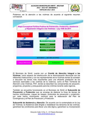 Dirección Calle 12 No. 5 – 31 Palacio Municipal
www.simiti-bolivar.gov.co
ALCALDIA MUNICIPALDE SIMITÌ – BOLÌVAR
2012 – 2015 NIT: 890480006-1
EMPALME 2012 -2015
Podemos ver la atención a las víctimas de acuerdo al siguiente resumen
conceptual.
El Municipio de Simití, cuenta con un Comité de Atención Integral a las
Víctimas, como espacio de Interlocución de la Administración Municipal con los
diferentes Instituciones y con los representantes de la Víctimas donde se someten
a discusión los temas más importantes para una eficiente prestación de los
servicios esenciales a las víctimas de la violencia, como el Plan Territorial de
Atención a las Víctimas, PAT, donde se describen los componentes de actuación,
programas, proyectos y presupuesto para las víctimas durante cada vigencia.
También se encuentra funcionando en el Municipio de Simití el Subcomité de
Prevención y Protección que se encarga de elaborar la línea de tiempo de
hechos victimizantes, mapas de riesgos, protocolos de prevención y protección,
por cada hecho victimizante, insumos para la elaboración del Plan de
Contingencia y el Plan de Prevención y Protección.
Subcomité de Asistencia y Atención. De acuerdo con lo contemplado en la Ley
de Víctimas, la Asistencia está dirigida a restablecer los derechos de las víctimas,
garantizar las condiciones para llevar una vida digna y garantizar su incorporación
 