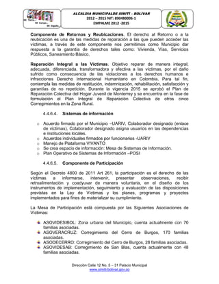 Dirección Calle 12 No. 5 – 31 Palacio Municipal
www.simiti-bolivar.gov.co
ALCALDIA MUNICIPALDE SIMITÌ – BOLÌVAR
2012 – 2015 NIT: 890480006-1
EMPALME 2012 -2015
Componente de Retornos y Reubicaciones. El derecho al Retorno o a la
reubicación es una de las medidas de reparación a las que pueden acceder las
víctimas, a través de este componente nos permitimos como Municipio dar
respuesta a la garantía de derechos tales como: Vivienda, Vías, Servicios
Públicos, Saneamiento Básico.
Reparación Integral a las Víctimas. Objetivo reparar de manera integral,
adecuada, diferenciada, transformadora y efectiva a las víctimas, por el daño
sufrido como consecuencia de las violaciones a los derechos humanos e
infracciones Derecho Internacional Humanitario en Colombia. Para tal fin,
contempla las medidas de restitución, indemnización, rehabilitación, satisfacción y
garantías de no repetición. Durante la vigencia 2015 se aprobó el Plan de
Reparación Colectiva del Hogar Juvenil de Monterrey y se encuentra en la fase de
formulación el Plan Integral de Reparación Colectiva de otros cinco
Corregimientos en la Zona Rural.
4.4.6.4. Sistemas de información
o Acuerdo firmado por el Municipio –UARIV, Colaborador designado (enlace
de victimas), Colaborador designado asigna usuarios en las dependencias
e instituciones locales.
o Acuerdos individuales firmados por funcionarios -UARIV
o Manejo de Plataforma VIVANTO
o Se crea espacio de información: Mesa de Sistemas de Información.
o Plan Operativo de Sistemas de Información –POSI
4.4.6.5. Componente de Participación
Según el Decreto 4800 de 2011 Art 261, la participación es el derecho de las
víctimas a informarse, intervenir, presentar observaciones, recibir
retroalimentación y coadyuvar de manera voluntaria, en el diseño de los
instrumentos de implementación, seguimiento y evaluación de las disposiciones
previstas en la Ley de Víctimas y los planes, programas y proyectos
implementados para fines de materializar su cumplimiento.
La Mesa de Participación está compuesta por las Siguientes Asociaciones de
Víctimas:
ASOVIDESIBOL: Zona urbana del Municipio, cuenta actualmente con 70
familias asociadas.
ASOVERACRUZ: Corregimiento del Cerro de Burgos, 170 familias
asociadas.
ASODECERRO: Corregimiento del Cerro de Burgos, 28 familias asociadas.
ASOVIDESAB: Corregimiento de San Blas, cuenta actualmente con 48
familias asociadas.
 