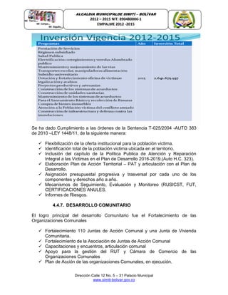 Dirección Calle 12 No. 5 – 31 Palacio Municipal
www.simiti-bolivar.gov.co
ALCALDIA MUNICIPALDE SIMITÌ – BOLÌVAR
2012 – 2015 NIT: 890480006-1
EMPALME 2012 -2015
Se ha dado Cumplimiento a las órdenes de la Sentencia T-025/2004 -AUTO 383
de 2010 –LEY 1448/11, de la siguiente manera:
 Flexibilización de la oferta institucional para la población víctima.
 Identificación total de la población victima ubicada en el territorio.
 Inclusión del capítulo de la Política Publica de Atención y Reparación
Integral a las Victimas en el Plan de Desarrollo 2016-2019.(Auto H.C. 323).
 Elaboración Plan de Acción Territorial – PAT y articulación con el Plan de
Desarrollo.
 Asignación presupuestal progresiva y trasversal por cada uno de los
componentes y derechos año a año.
 Mecanismos de Seguimiento, Evaluación y Monitoreo (RUSICST, FUT,
CERTIFICACIONES ANULES.
 Informes de Riesgos.
4.4.7. DESARROLLO COMUNITARIO
El logro principal del desarrollo Comunitario fue el Fortalecimiento de las
Organizaciones Comunales
 Fortalecimiento 110 Juntas de Acción Comunal y una Junta de Vivienda
Comunitaria.
 Fortalecimiento de la Asociación de Juntas de Acción Comunal
 Capacitaciones y encuentros, articulación comunal
 Apoyo para la gestión del RUT y Cámara de Comercio de las
Organizaciones Comunales
 Plan de Acción de las organizaciones Comunales, en ejecución.
 