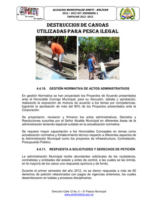 Dirección Calle 12 No. 5 – 31 Palacio Municipal
www.simiti-bolivar.gov.co
ALCALDIA MUNICIPALDE SIMITÌ – BOLÌVAR
2012 – 2015 NIT: 890480006-1
EMPALME 2012 -2015
4.4.10. GESTIÓN NORMATIVA DE ACTOS ADMINISTRATIVOS
En gestión Normativa se han proyectado los Proyectos de Acuerdo presentados
ante el Honorable Concejo Municipal, para su discusión, debate y aprobación,
realizando la exposición de motivos de acuerdo a los temas por competencias,
logrando la aprobación de más del 90% de los Proyectos presentados ante la
Corporación.
Se proyectaron, revisaron y firmaron los actos administrativos, Decretos y
Resoluciones suscritas por el Señor Alcalde Municipal en diferentes áreas de la
administración teniendo especial cuidado en la actualización normativa.
Se requiere mayor capacitación a los Honorables Concejales en temas como
actualización normativa y fortalecimiento técnico respecto a diferentes aspectos de
la Administración Municipal como los proyectos de infraestructura, Contratación,
Presupuesto Público.
4.4.11. RESPUESTA A SOLICITUDES Y DERECHOS DE PETICIÓN
La administración Municipal recibe abundantes solicitudes de los ciudadanos,
contratistas y entidades del estado y entes de control, a las cuales se les brinda,
en la mayoría de los casos una respuesta oportuna y de fondo.
Durante el primer semestre del año 2012, no se dieron respuesta a más de 60
derechos de petición relacionados con pagos de vigencias anteriores, los cuales
desembocaron en tutelas y procesos disciplinarios.
 