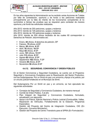 Dirección Calle 12 No. 5 – 31 Palacio Municipal
www.simiti-bolivar.gov.co
ALCALDIA MUNICIPALDE SIMITÌ – BOLÌVAR
2012 – 2015 NIT: 890480006-1
EMPALME 2012 -2015
En los años siguientes la Administración se ha recibido varias Acciones de Tutelas
por falta de contestación, oportuna y de fondo a las peticiones realizadas
principalmente por la falta de interés de los funcionarios competentes al no
suministrar a tiempo las pruebas que se requieren para contestar de manera
oportuna y de fondo las solicitudes realizadas.
Año 2012: trámite de 250 peticiones, quejas y reclamos
Año 2013: trámite de 126 peticiones, quejas y reclamos
Año 2014: trámite de 100 peticiones quejas y reclamos
Año 2015: trámite de 824 oficios recibidos de los cuales 60 corresponden a
Derechos de Petición, discriminados así:
 Enero, 44 oficios, 3 derechos de petición, DP
 Febrero, 75 oficios, 4 DP
 Marzo, 85 oficios, 4 DP
 Abril, 76 oficios, 10 DP
 Mayo 62 oficios, 4 DP
 Junio, 101 oficios, 13 DP
 Julio 113 oficios, 8 DP
 Agosto 62 oficios, 2 DP
 Septiembre 102 oficios, 7 DP
 Octubre 48 oficios, 2 DP
 Noviembre 56 oficios 3 DP
4.4.12. SEGURIDAD, CONVIVENCIA Y ORDEN PÚBLICO
En el Sector Convivencia y Seguridad Ciudadana, se cuenta con el Programa:
Seguridad y Convivencia Ciudadana para la Reactivación del Sector Productivo,
con los Subprogramas: Por un Simití en paz y en armonía y Apoyo a la justicia, por
un circuito judicial fortalecido en el Municipio de Simití.
Del Subprograma Por un Simití en paz y en armonía, se han ejecutado las
siguientes actividades
 Consejos de Seguridad y Convivencia Ciudadana, de manera mensual
 Comité de Orden Público, 4 al año
 Plan Integral de Seguridad y Convivencia Ciudadana, formulado,
actualizado y en ejecución.
 Apoyo a la Policía, Ejército Nacional y Policía Judicial (Combustible, Vallas,
Reparación de Vehículos, Fortalecimiento de la Estación, Programas
Especiales).
 Gestión del Proyecto del Centro de Integración Ciudadana, CID (En
Ejecución, Convenio Mininterior)
 Gestión del Proyecto de Centro Transitorio para el SPRA (En Formulación)
 