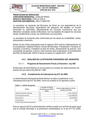Dirección Calle 12 No. 5 – 31 Palacio Municipal
www.simiti-bolivar.gov.co
ALCALDIA MUNICIPALDE SIMITÌ – BOLÌVAR
2012 – 2015 NIT: 890480006-1
EMPALME 2012 -2015
PRESTACION DE SERVICIOS
CONTADOR MUNICIPAL: CARLOS PINTO
APOYO A RECAUDO: STELLA AVILA
GESTION DOCUMENTAL: KELLY BASTOS
La secretaria de hacienda del Municipio de Simití es una dependencia de la
administración Municipal, dependiente del despacho del Alcalde, su función
primordial es administrar eficientemente los recursos económicos que por
diferentes conceptos recibe el Municipio. Con el propósito de asignar los recursos
dando cumplimiento a la ley, las ordenanzas y los acuerdos.
La secretaria de hacienda está conformada por las áreas de contabilidad, rentas,
presupuesto y tesorería.
Dentro de las metas propuestas para la vigencia 2015 está la implementación de
la actualización catastral Urbana y Rural del Municipio, Fiscalización Tributaria en
Industria y Comercio, Fortalecer el área de rentas, Saneamiento de pasivos. Con
el propósito de generar nuevos y más recursos para el garantizar el Cumplimiento
del Plan de Desarrollo “Simití mi tierra mi campo mi orgullo 2012 - 2015”.
4.5.1. ANALISIS DE LA SITUACION FINANCIERA DEL MUNICIPIO
4.5.1.1. Programa de Saneamiento Fiscal y Financiero - ley 550
El Municipio de Simití Bolívar no se encuentra en proceso de reestructuración de
pasivos de que trata la ley 550 de 1.999.
4.5.2. Cumplimiento de Indicadores ley 617 de 2000
La Administración Municipal de Simití Bolívar ha dado cumplimiento a los
indicadores de la ley 617 de 2000. Como se muestra en el siguiente cuadro.
Para la vigencia 2014 la Administración central cumplió con el límite de gasto igual
que el concejo Municipal y la personería contemplados en la ley 617 de 2.000,
 