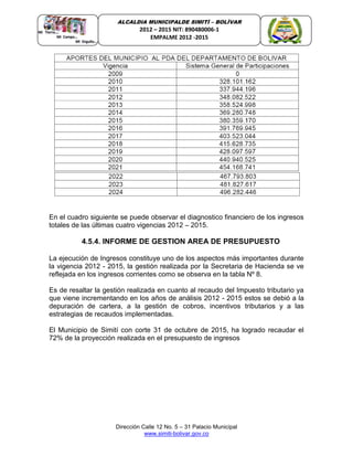 Dirección Calle 12 No. 5 – 31 Palacio Municipal
www.simiti-bolivar.gov.co
ALCALDIA MUNICIPALDE SIMITÌ – BOLÌVAR
2012 – 2015 NIT: 890480006-1
EMPALME 2012 -2015
En el cuadro siguiente se puede observar el diagnostico financiero de los ingresos
totales de las últimas cuatro vigencias 2012 – 2015.
4.5.4. INFORME DE GESTION AREA DE PRESUPUESTO
La ejecución de Ingresos constituye uno de los aspectos más importantes durante
la vigencia 2012 - 2015, la gestión realizada por la Secretaria de Hacienda se ve
reflejada en los ingresos corrientes como se observa en la tabla Nº 8.
Es de resaltar la gestión realizada en cuanto al recaudo del Impuesto tributario ya
que viene incrementando en los años de análisis 2012 - 2015 estos se debió a la
depuración de cartera, a la gestión de cobros, incentivos tributarios y a las
estrategias de recaudos implementadas.
El Municipio de Simití con corte 31 de octubre de 2015, ha logrado recaudar el
72% de la proyección realizada en el presupuesto de ingresos
 