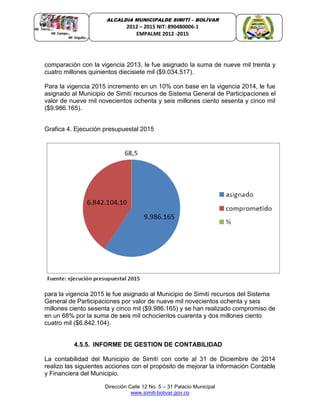 Dirección Calle 12 No. 5 – 31 Palacio Municipal
www.simiti-bolivar.gov.co
ALCALDIA MUNICIPALDE SIMITÌ – BOLÌVAR
2012 – 2015 NIT: 890480006-1
EMPALME 2012 -2015
comparación con la vigencia 2013, le fue asignado la suma de nueve mil treinta y
cuatro millones quinientos diecisiete mil ($9.034.517).
Para la vigencia 2015 incremento en un 10% con base en la vigencia 2014, le fue
asignado al Municipio de Simití recursos de Sistema General de Participaciones el
valor de nueve mil novecientos ochenta y seis millones ciento sesenta y cinco mil
($9.986.165).
Grafica 4. Ejecución presupuestal 2015
para la vigencia 2015 le fue asignado al Municipio de Simití recursos del Sistema
General de Participaciones por valor de nueve mil novecientos ochenta y seis
millones ciento sesenta y cinco mil ($9.986.165) y se han realizado compromiso de
en un 68% por la suma de seis mil ochocientos cuarenta y dos millones ciento
cuatro mil ($6.842.104).
4.5.5. INFORME DE GESTION DE CONTABILIDAD
La contabilidad del Municipio de Simití con corte al 31 de Diciembre de 2014
realizo las siguientes acciones con el propósito de mejorar la información Contable
y Financiera del Municipio.
 