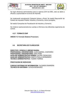 Dirección Calle 12 No. 5 – 31 Palacio Municipal
www.simiti-bolivar.gov.co
ALCALDIA MUNICIPALDE SIMITÌ – BOLÌVAR
2012 – 2015 NIT: 890480006-1
EMPALME 2012 -2015
Se logró eficiencia administrativa para la vigencia 2014 de 96%, esto se debió a
eficacia y oportunidad en el envió de informes.
Se implementó actualización Catastral Urbana y Rural, Se realizó Depuración de
Cartera de Impuesto Predial, Industria y Comercio y otros conceptos,
Se realizó Campañas de Fiscalización de Industria y Comercio,
Se rindieron oportunamente las cuentas e informes a los diferentes organismos de
control.
4.5.7 FORMATO DNP
ANEXO 15. Formato Sistema Financiero.
4.6. SECRETARIA DE PLANEACION
DIRECTIVO: GONZALO JIMENEZ BARBA
PROFESIONAL UNIVERSITARIO: JUAN GABRIEL CHAPARRO
PROFESIONAL UNIVERSITARIO: DINA PEÑA
AUXILIAR ADMINISTRATIVA SISBEN: ZAYIRA TRONCOSO
AUXILIAR ADMINISTRATIVA: MARYS PAOLA HERNANDEZ
TECNICA ADMINISTRATIVA: YAZMIN TORRES
PRESTACION DE SERVICIOS
CARGUE SISTEMAS DE INFORMACION: GILDARDO BARRERA
TECNICO EN SISTEMAS: YEISON BERMUDEZ
 