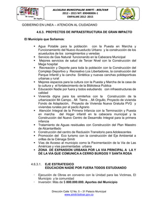 Dirección Calle 12 No. 5 – 31 Palacio Municipal
www.simiti-bolivar.gov.co
ALCALDIA MUNICIPALDE SIMITÌ – BOLÌVAR
2012 – 2015 NIT: 890480006-1
EMPALME 2012 -2015
GOBIERNO EN LINEA – ATENCION AL CIUDADANO
4.6.3. PROYECTOS DE INFRAESTRUCTURA DE GRAN IMPACTO
El Municipio que Soñamos:
 Agua Potable para la población con la Puesta en Marcha y
Funcionamiento del Nuevo Acueducto Urbano y la construcción de los
acueductos de los corregimientos y veredas
 Servicio de Gas Natural funcionando en la Cabecera Municipal
 Mejores servicios de salud de Tercer Nivel con la Construcción del
Mega hospital
 Recreación y Deporte para toda la población con la Construcción del
Complejo Deportivo y Recreativo Los Libertadores, la construcción del
Parque Infantil y la cancha Sintética y nuevas canchas polideportivas
urbanas y rural
 Mejores espacios para la cultura con la Puesta y Marcha de la casa de
la cultura y el fortalecimiento de la Biblioteca Publica
 Educación Nadie por fuera y todos estudiando con infraestructuras de
calidad
 Vivienda digna para los simiteños con la Construcción de la
urbanización Mi Campo…Mi Tierra….Mi Orgullo, Proyecto de vivienda
Fondo de Adaptación, Proyecto de Vivienda Nueva Gratuita PVG y
viviendas rurales por el pacto Agrario
 Atención Integral de la Primera Infancia con la Terminación y Puesta
en marcha del Hogar infantil en la cabecera municipal y la
Construcción del Nuevo Centro de Desarrollo Integral para la primera
infancia
 Tratamiento de Aguas residuales con Construcción del Plan Maestro
de Alcantarillado
 Construcción del centro de Reclusión Transitorio para Adolescentes
 Promoción del Eco turismo con la construcción del Eje Ambiental a
orillas de la Ciénaga Simiti
 Vías de Acceso al municipio como la Pavimentación de la Via de Las
Américas y vías pavimentadas urbana
 ZONA DE EXPANSION URBANA POR LA VIA PRINCIPAL A LA Y
DE LA VIA QUE COMUNICA A CERRO BURGOS Y SANTA ROSA
4.6.3.1. EJE ESTRATEGICO
EDUCACION NADIE POR FUERA TODOS ESTUDIANDO
• Ejecución de Obras en convenio con la Unidad para las Victimas, El
Municipio y la comunidad
• Inversión: Más de $ 800.000.000. Aportes del Municipio
 